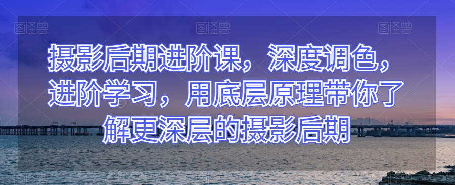 摄影后期进阶课，深度调色，进阶学习，用底层原理带你了解更深层的摄影后期|艾一资源