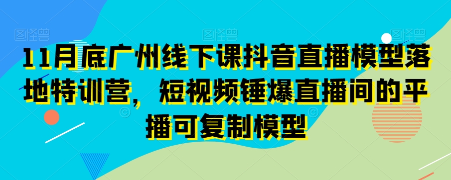 11月底广州线下课抖音直播模型落地特训营，短视频锤爆直播间的平播可复制模型|艾一资源