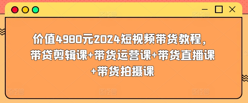 价值4980元2024短视频带货教程，带贷剪辑课+带货运营课+带货直播课+带货拍摄课|艾一资源