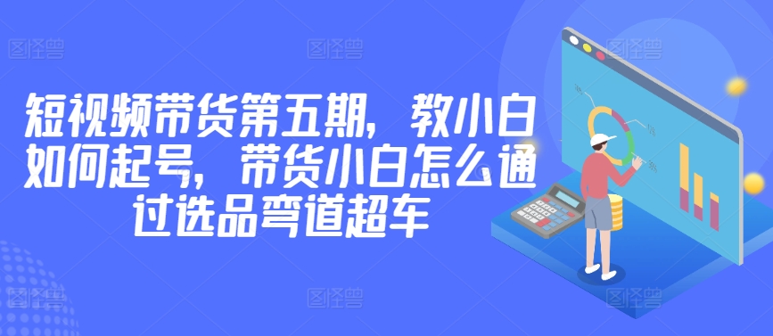 价值2980短视频带货第五期，教小白如何起号，带货小白怎么通过选品弯道超车|艾一资源