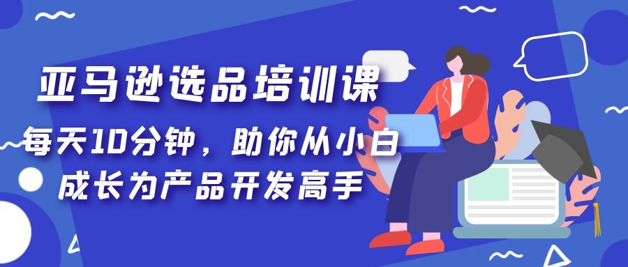 （5290期）亚马逊选品培训课，每天10分钟，助你从小白成长为产品开发高手！|艾一资源