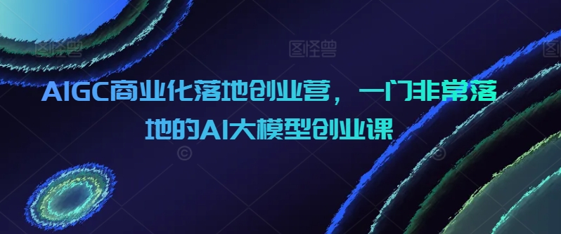 AIGC商业化落地创业营，一门非常落地的AI大模型创业课|艾一资源