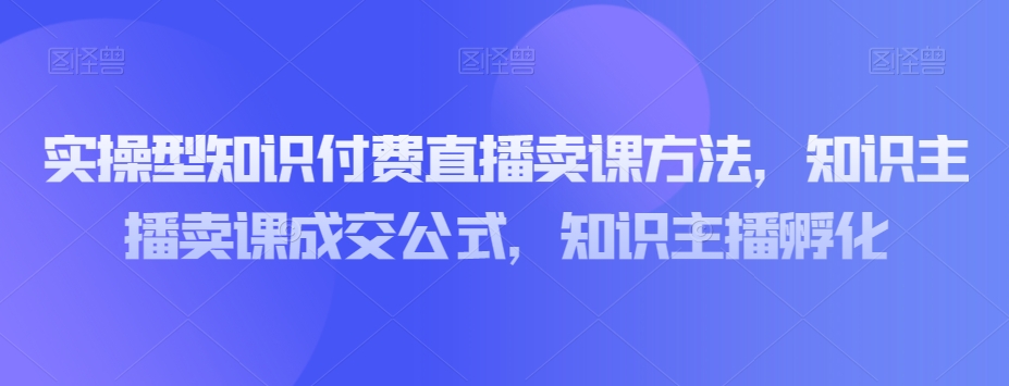 实操型知识付费直播卖课方法，知识主播卖课成交公式，知识主播孵化|艾一资源