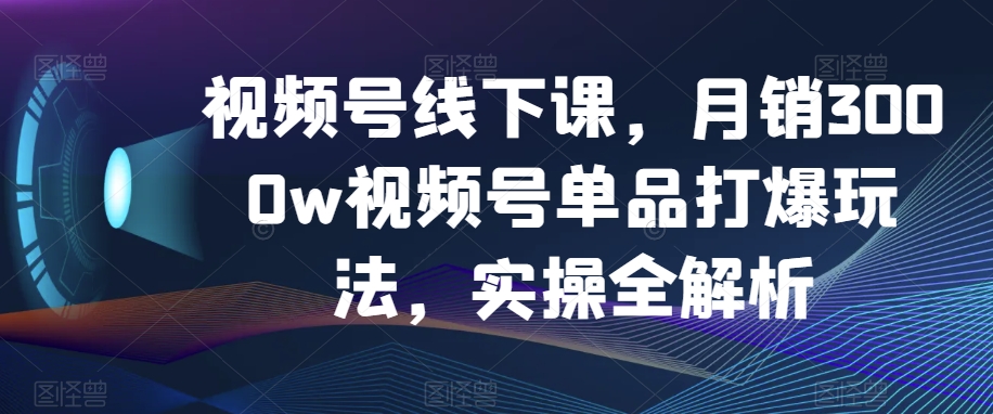 视频号线下课，月销3000w视频号单品打爆玩法，实操全解析|艾一资源