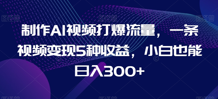 制作AI视频打爆流量，一条视频变现5种收益，小白也能日入300+【揭秘】|艾一资源