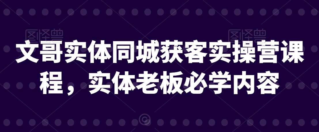 文哥实体同城获客实操营课程，实体老板必学内容|艾一资源