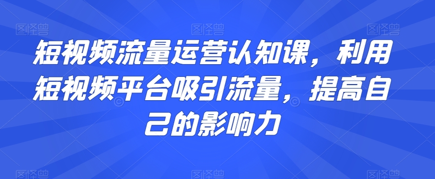 短视频流量运营认知课，利用短视频平台吸引流量，提高自己的影响力|艾一资源