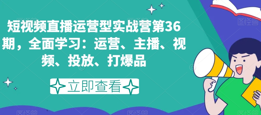 短视频直播运营型实战营第36期，全面学习：运营、主播、视频、投放、打爆品|艾一资源