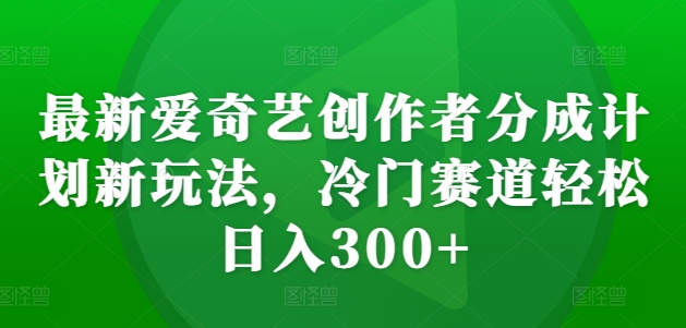 最新爱奇艺创作者分成计划新玩法，冷门赛道轻松日入300+【揭秘】|艾一资源