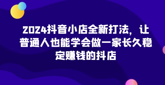 2024抖音小店全新打法，让普通人也能学会做一家长久稳定赚钱的抖店（更新）|艾一资源