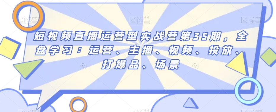 短视频直播运营型实战营第35期，全盘学习：运营、主播、视频、投放、打爆品、场景|艾一资源