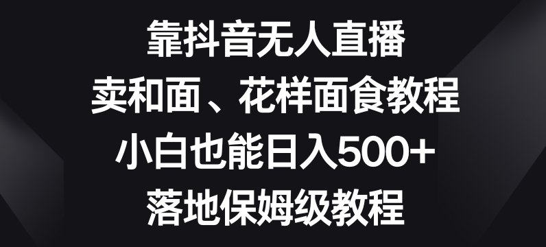 靠抖音无人直播，卖和面、花样面试教程，小白也能日入500+，落地保姆级教程【揭秘】|艾一资源