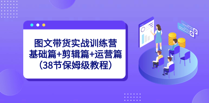 （8689期）图文带货实战训练营：基础篇+剪辑篇+运营篇（38节保姆级教程）|艾一资源