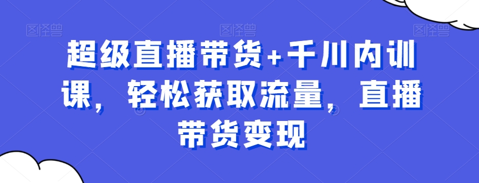 超级直播带货+千川内训课，轻松获取流量，直播带货变现|艾一资源