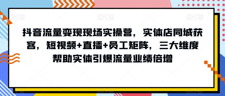 抖音流量变现现场实操营，实体店同城获客，短视频+直播+员工矩阵，三大维度帮助实体引爆流量业绩倍增|艾一资源