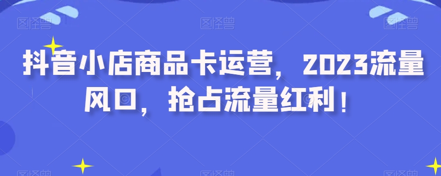 抖音小店商品卡运营，2023流量风口，抢占流量红利！|艾一资源