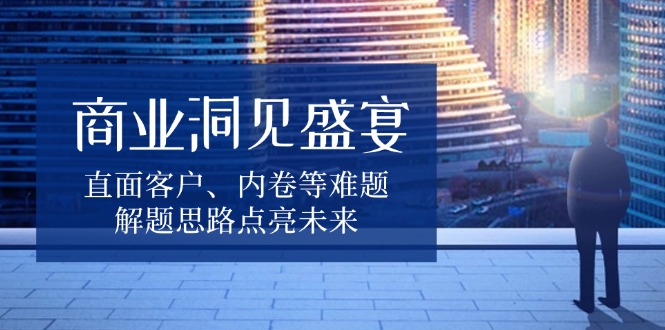 （13845期）商业洞见盛宴，直面客户、内卷等难题，解题思路点亮未来|艾一资源