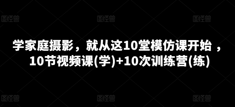 学家庭摄影，就从这10堂模仿课开始 ，10节视频课(学)+10次训练营(练)|艾一资源