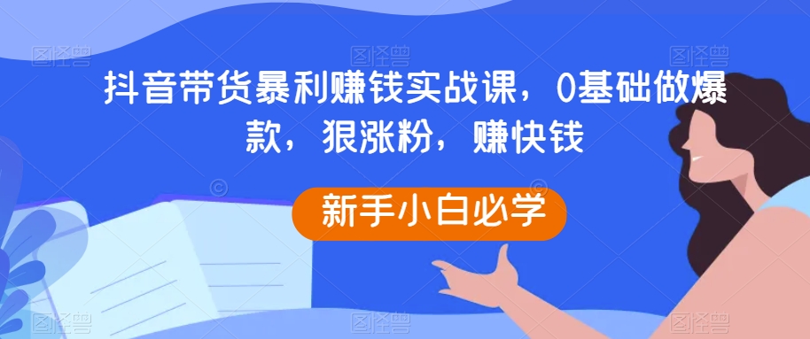 抖音带货暴利赚钱实战课，0基础做爆款，狠涨粉，赚快钱|艾一资源