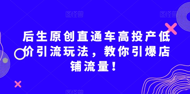 后生原创直通车高投产低价引流玩法，教你引爆店铺流量！|艾一资源