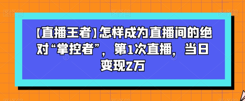 【直播王者】怎样成为直播间的绝对“掌控者”，第1次直播，当日变现2万|艾一资源