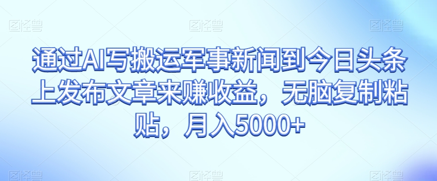 通过AI写搬运军事新闻到今日头条上发布文章来赚收益，无脑复制粘贴，月入5000+【揭秘】|艾一资源