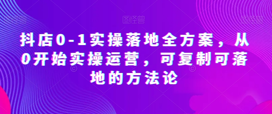 抖店0-1实操落地全方案，从0开始实操运营，可复制可落地的方法论|艾一资源