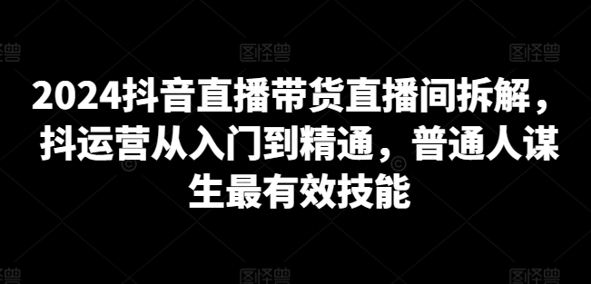 2024抖音直播带货直播间拆解，抖运营从入门到精通，普通人谋生最有效技能|艾一资源