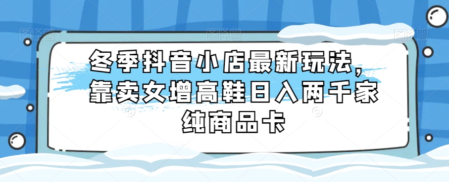 冬季抖音小店最新玩法，靠卖女增高鞋日入两千家纯商品卡【揭秘】|艾一资源