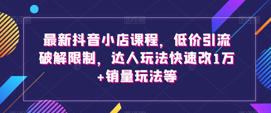 最新抖音小店课程，低价引流破解限制，达人玩法快速改1万+销量玩法等|艾一资源