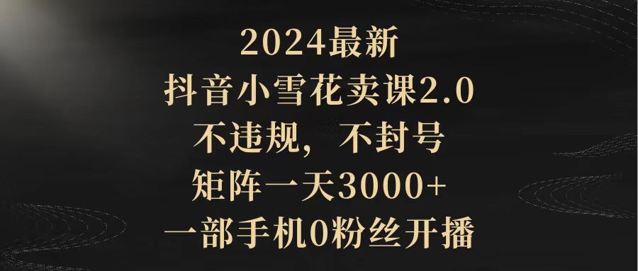 （9639期）2024最新抖音小雪花卖课2.0 不违规 不封号 矩阵一天3000+一部手机0粉丝开播|艾一资源