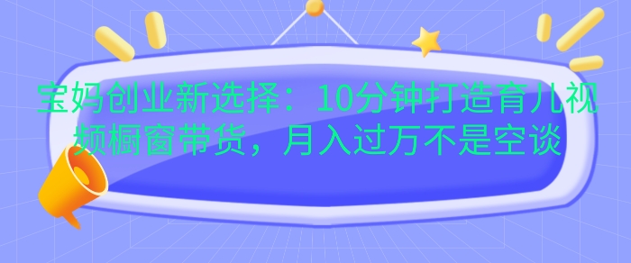 宝妈创业新选择：10分钟打造育儿视频橱窗带货，月入过W不是空谈【揭秘】|艾一资源