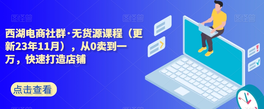 西湖电商社群·无货源课程（更新23年11月），从0卖到一万，快速打造店铺|艾一资源