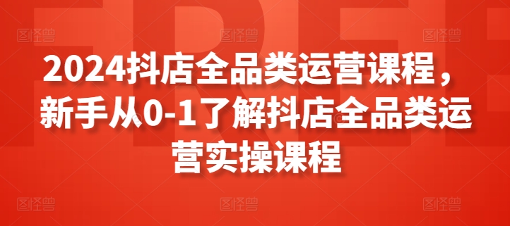 2024抖店全品类运营课程，新手从0-1了解抖店全品类运营实操课程|艾一资源