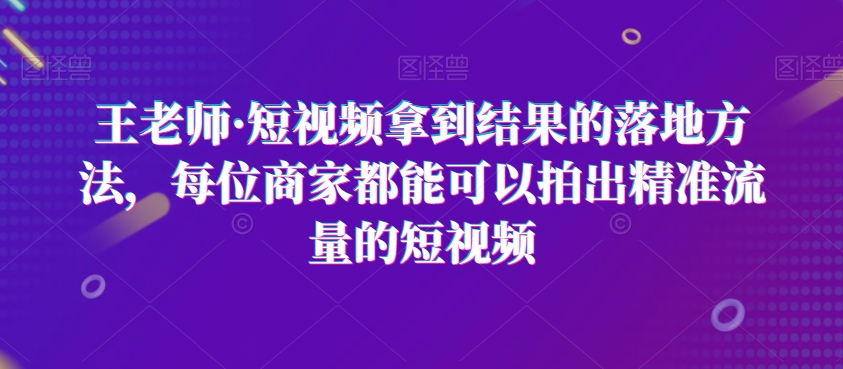 王老师·短视频拿到结果的落地方法，每位商家都能可以拍出精准流量的短视频|艾一资源