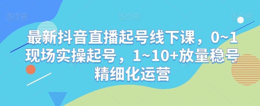 最新抖音直播起号线下课，0~1现场实操起号，1~10+放量稳号精细化运营|艾一资源