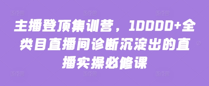 主播登顶集训营，10000+全类目直播间诊断沉淀出的直播实操必修课|艾一资源